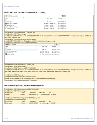 Docker to Kube Clsuter
pg. 6 By: chanaka.lasantha@gmail.com
BUILD AND RUN THE DOCKER IMAGE(FOR TESTING):
root@master:~/SSH# docker build -t cclk/jboss_ssh .
root@master:~/SSH# docker images
root@master:~/SSH# docker run -h "LKCOAPP19DOCKER" -it -d --privileged=true --name LKCOAPP19DOCKER --restart unless-stopped -p 2202:22 -p
9191:9191 cclk/jboss_ssh
root@master:~/SSH# ssh root@192.168.2.28 -p 2202
root@LKCOAPP19DOCKER# tail -f /app/jboss-as-7.1.3.Final/standalone/log/server.log
root@master:~/SSH# docker stop LKCOAPP19DOCKER
root@master:~/ESB# docker build -t cclk/esb_ssh .
root@master:~/ESB# docker images
root@master:~/ESB# docker rm LKCOAPP19DOCKER
root@master:~/ESB# docker run -h "LKCOAPP17DOCKER" -it -d --privileged=true --name LKCOAPP17DOCKER --restart unless-stopped -p 2203:22 -p
9443:9443 -p 8280:8280 -p 8243:8243 -p 11111:11111 -p 35399:35399 -p 9999:9999 -p 9763:9763 cclk/esb_ssh
root@master:~/ESB# docker ps
root@master:~/SSH# ssh root@192.168.2.28 -p 2203
root@LKCOAPP19DOCKER# tail -f /app/jboss-as-7.1.3.Final/standalone/log/server.log
root@master:~/SSH# docker stop LKCOAPP19DOCKER
DOCKER CONTAINER TO AN IMAGE CONVENTION:
root@master:~/SSH# docker commit LKCOAPP19DOCKER
root@master:~/SSH# docker images
REPOSITORY TAG IMAGE ID CREATED SIZE
<none> <none> cd414eeb0789 24 seconds ago 4.98GB
root@master:~/SSH# docker tag cd414eeb0789 jboss_ready
root@master:~/SSH# docker images
REPOSITORY TAG IMAGE ID CREATED SIZE
jboss_ready latest cd414eeb0789 2 minutes ago 4.98GB
 
