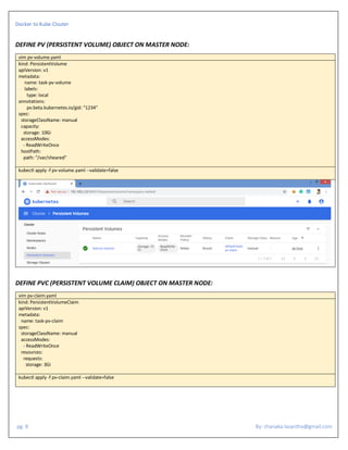 Docker to Kube Clsuter
pg. 8 By: chanaka.lasantha@gmail.com
DEFINE PV (PERSISTENT VOLUME) OBJECT ON MASTER NODE:
vim pv-volume.yaml
kind: PersistentVolume
apiVersion: v1
metadata:
name: task-pv-volume
labels:
type: local
annotations:
pv.beta.kubernetes.io/gid: "1234"
spec:
storageClassName: manual
capacity:
storage: 10Gi
accessModes:
- ReadWriteOnce
hostPath:
path: "/var/sheared"
kubectl apply -f pv-volume.yaml --validate=false
DEFINE PVC (PERSISTENT VOLUME CLAIM) OBJECT ON MASTER NODE:
vim pv-claim.yaml
kind: PersistentVolumeClaim
apiVersion: v1
metadata:
name: task-pv-claim
spec:
storageClassName: manual
accessModes:
- ReadWriteOnce
resources:
requests:
storage: 3Gi
kubectl apply -f pv-claim.yaml --validate=false
 