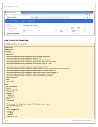 Docker to Kube Clsuter
pg. 9 By: chanaka.lasantha@gmail.com
EDIT YAML OF JBOSS CLSUTER:
root@master:~# vim test-ssh.yaml
kind: Service
apiVersion: v1
metadata:
name: test-ssh
annotations:
service.beta.kubernetes.io/do-loadbalancer-algorithm: least_connections
service.beta.kubernetes.io/do-loadbalancer-protocol: "http"
service.beta.kubernetes.io/do-loadbalancer-sticky-sessions-type: "cookies"
service.beta.kubernetes.io/do-loadbalancer-sticky-sessions-cookie-name: "example"
service.beta.kubernetes.io/do-loadbalancer-sticky-sessions-cookie-ttl: "3600"
service.beta.kubernetes.io/do-loadbalancer-healthcheck-port: "9191"
service.beta.kubernetes.io/do-loadbalancer-healthcheck-path: "/cc-erp/private/loginSuccess.view.control"
service.beta.kubernetes.io/do-loadbalancer-healthcheck-check-interval-seconds: "3"
service.beta.kubernetes.io/do-loadbalancer-healthcheck-response-timeout-seconds: "5"
service.beta.kubernetes.io/do-loadbalancer-healthcheck-unhealthy-threshold: "3"
service.beta.kubernetes.io/do-loadbalancer-healthcheck-healthy-threshold: "5"
namespace: default
labels:
app: test-ssh
spec:
type: LoadBalancer
clusterIP:
deprecatedPublicIPs:
- 192.168.2.28
externalIPs:
- 192.168.2.28
type: NodePort
selector:
app: test-ssh
# This is necessary for sticky-sessions to avoid NAT confusion on the way in.
externalTrafficPolicy: Local
ports:
- name: management
protocol: TCP
port: 2202
targetPort: 22
nodePort: 32759
 