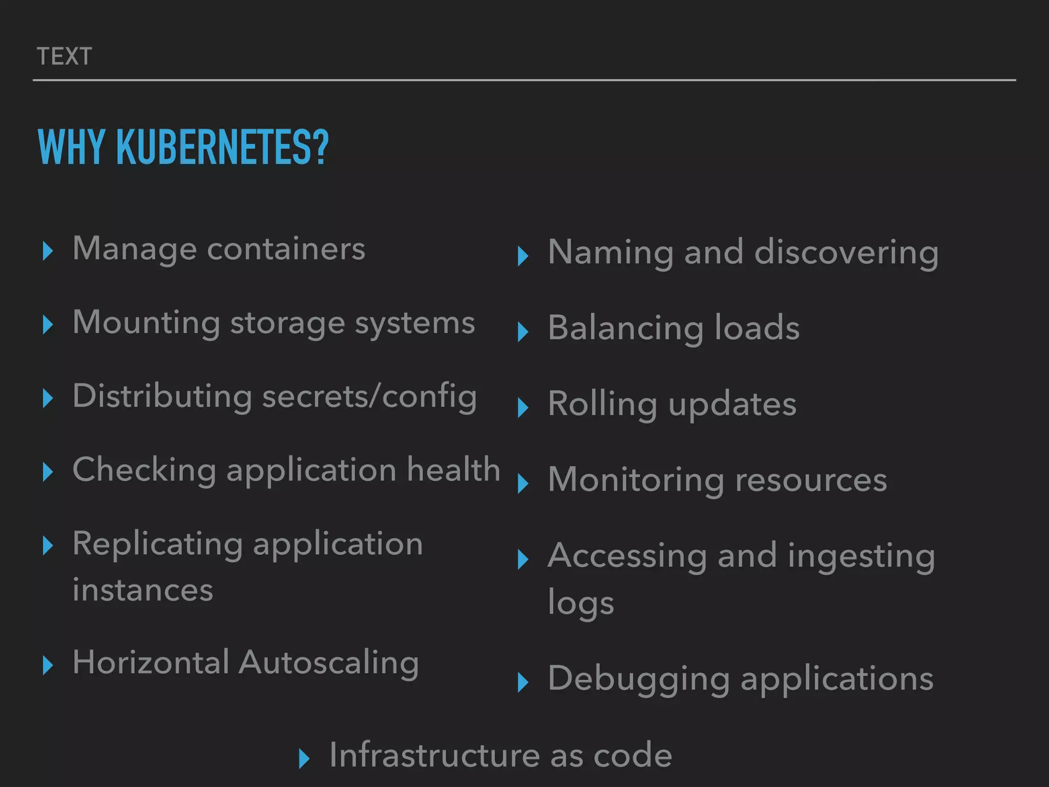 TEXT
WHY KUBERNETES?
▸ Manage containers
▸ Mounting storage systems
▸ Distributing secrets/conﬁg
▸ Checking application health
▸ Replicating application
instances
▸ Horizontal Autoscaling
▸ Naming and discovering
▸ Balancing loads
▸ Rolling updates
▸ Monitoring resources
▸ Accessing and ingesting
logs
▸ Debugging applications
▸ Infrastructure as code
 