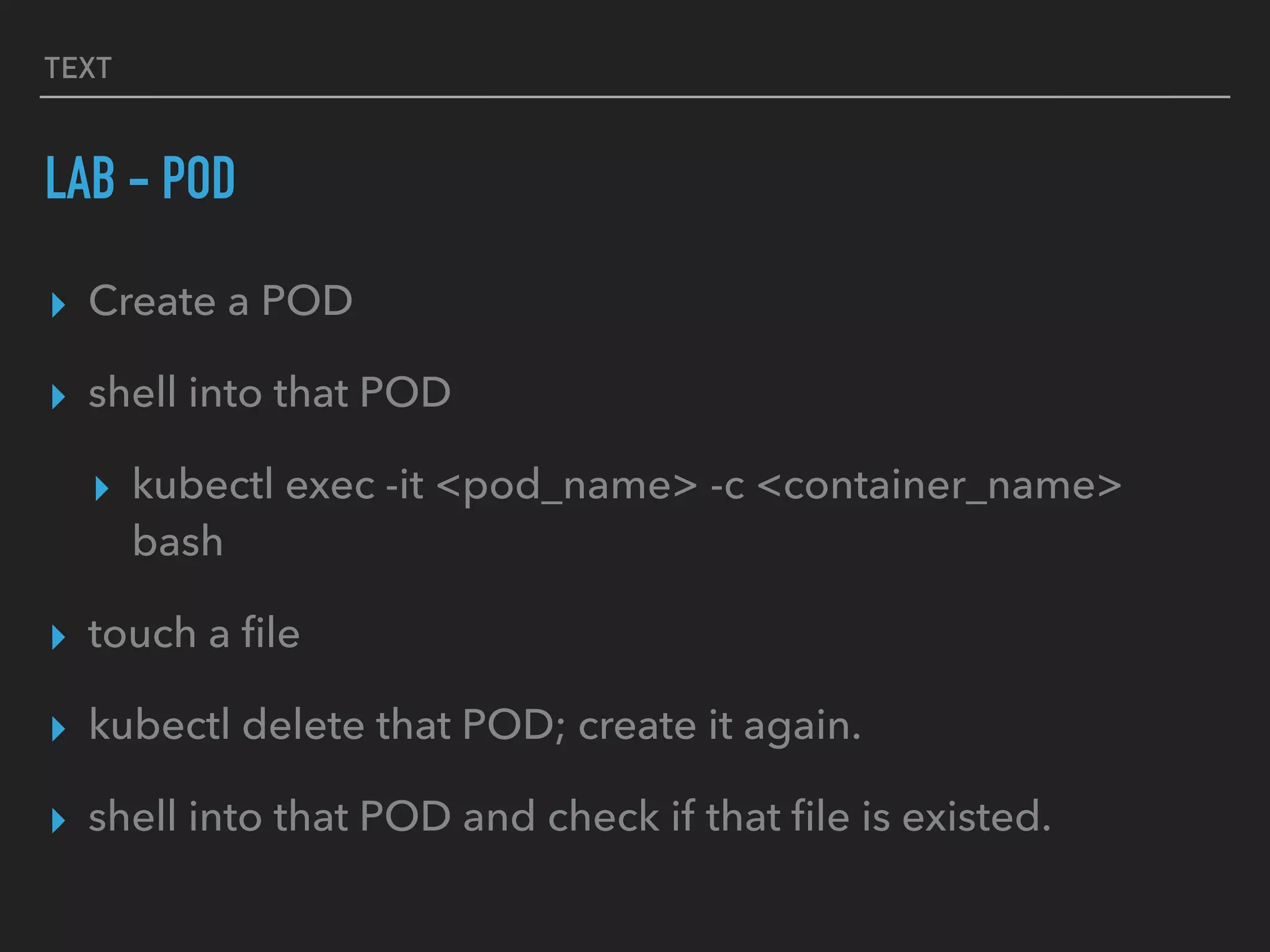 TEXT
LAB - POD
▸ Create a POD
▸ shell into that POD
▸ kubectl exec -it <pod_name> -c <container_name>
bash
▸ touch a ﬁle
▸ kubectl delete that POD; create it again.
▸ shell into that POD and check if that ﬁle is existed.
 