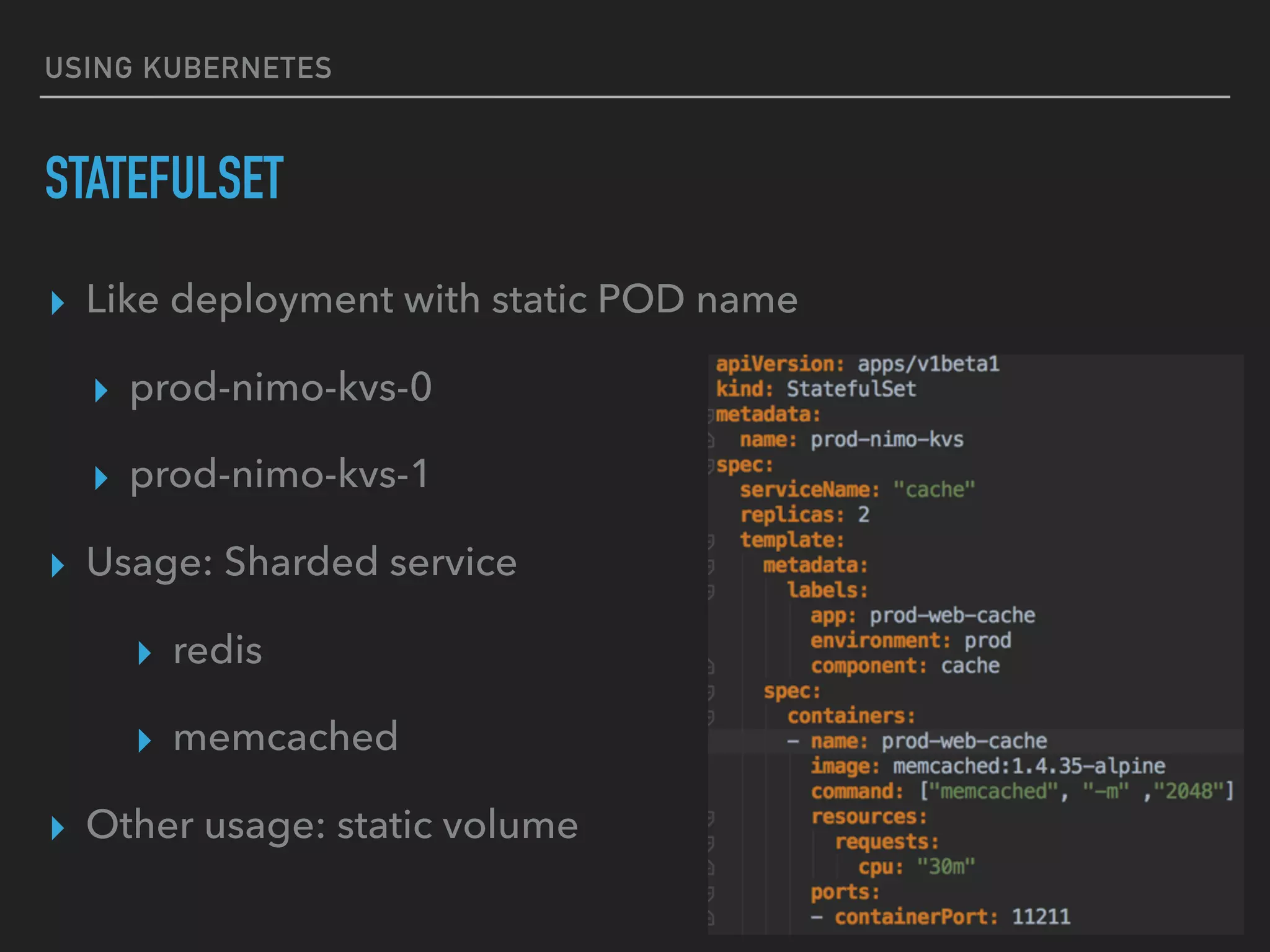 USING KUBERNETES
STATEFULSET
▸ Like deployment with static POD name
▸ prod-nimo-kvs-0
▸ prod-nimo-kvs-1
▸ Usage: Sharded service
▸ redis
▸ memcached
▸ Other usage: static volume
 