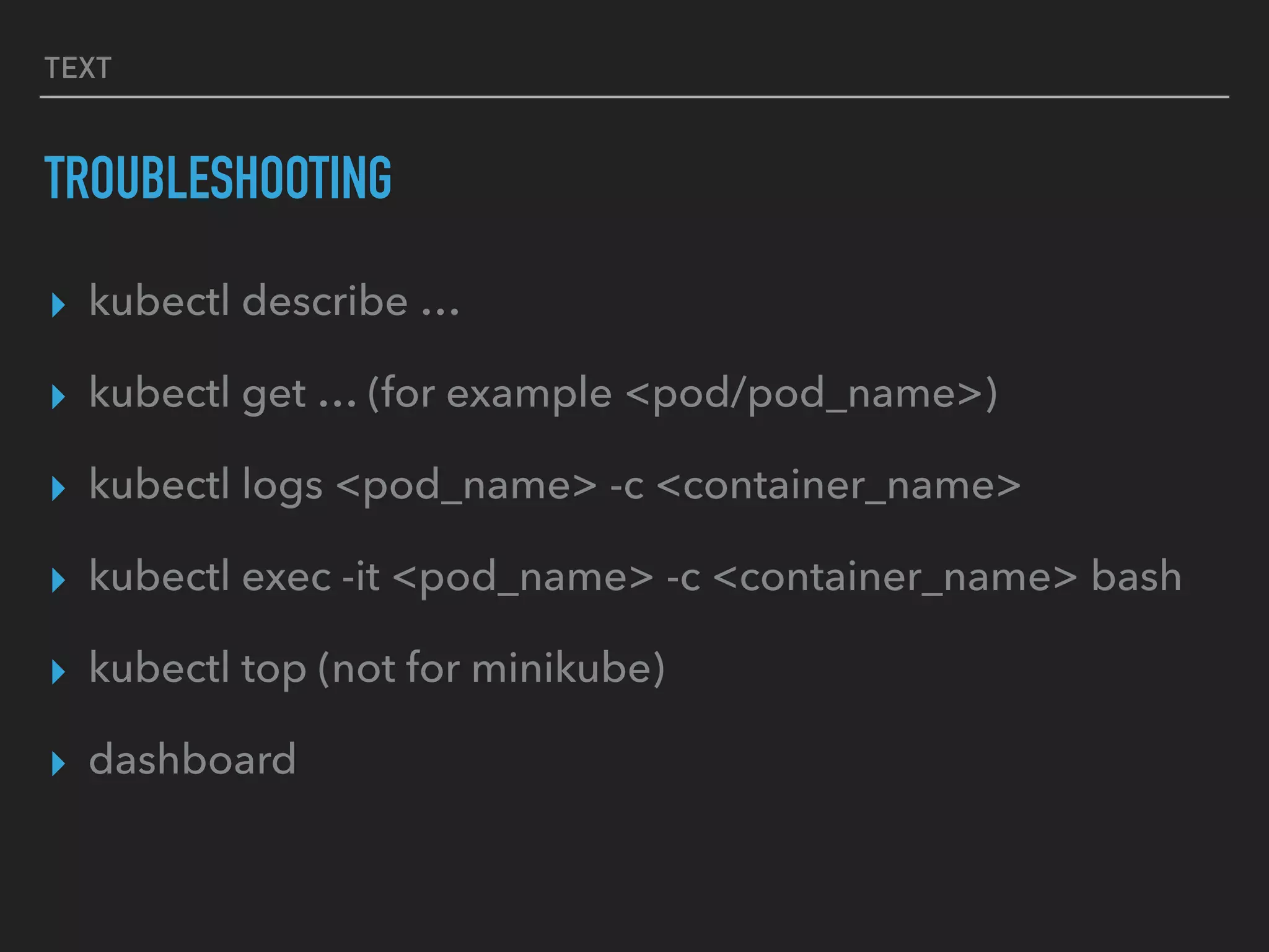 TEXT
TROUBLESHOOTING
▸ kubectl describe …
▸ kubectl get … (for example <pod/pod_name>)
▸ kubectl logs <pod_name> -c <container_name>
▸ kubectl exec -it <pod_name> -c <container_name> bash
▸ kubectl top (not for minikube)
▸ dashboard
 