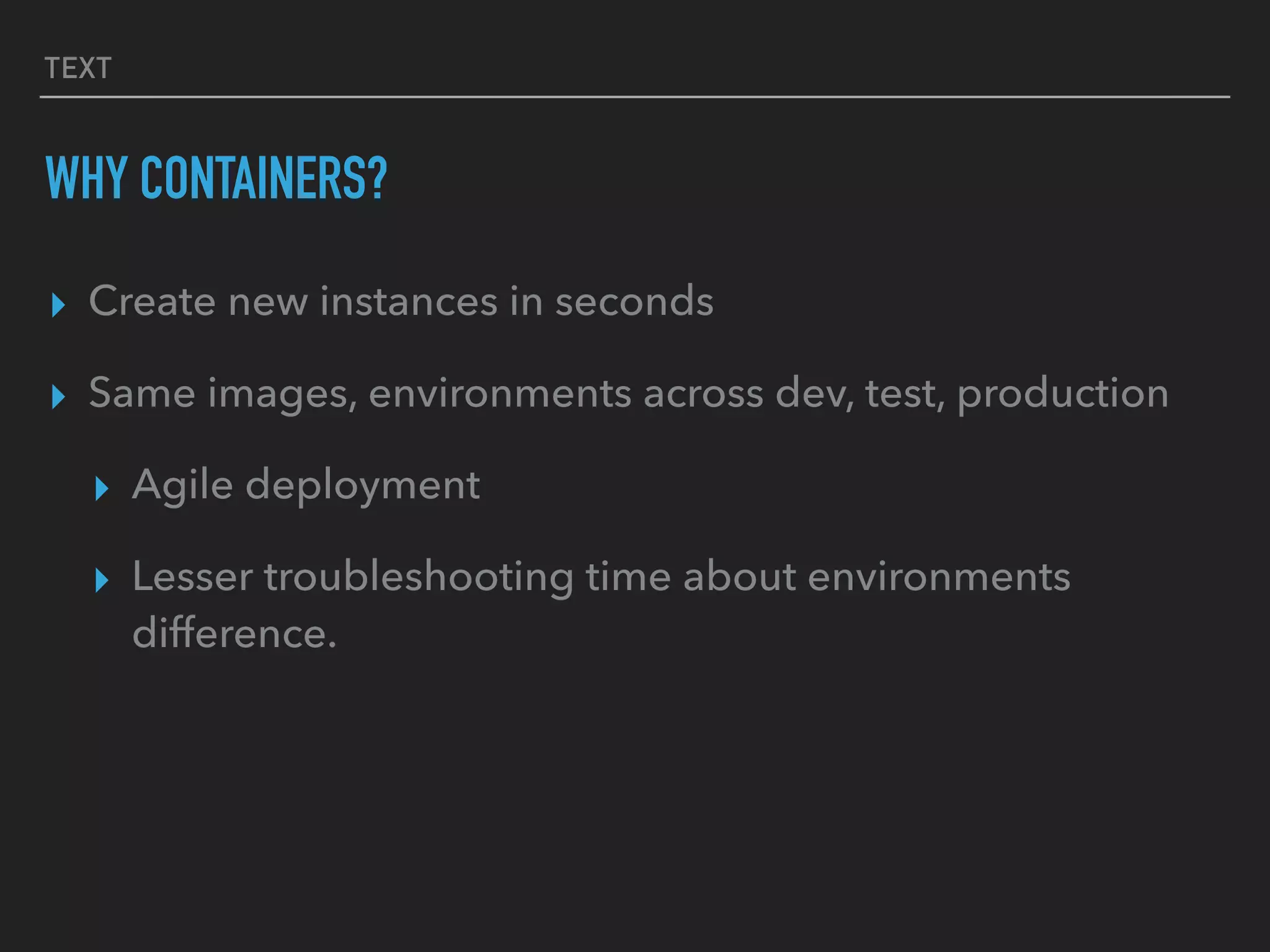 TEXT
WHY CONTAINERS?
▸ Create new instances in seconds
▸ Same images, environments across dev, test, production
▸ Agile deployment
▸ Lesser troubleshooting time about environments
difference.
 