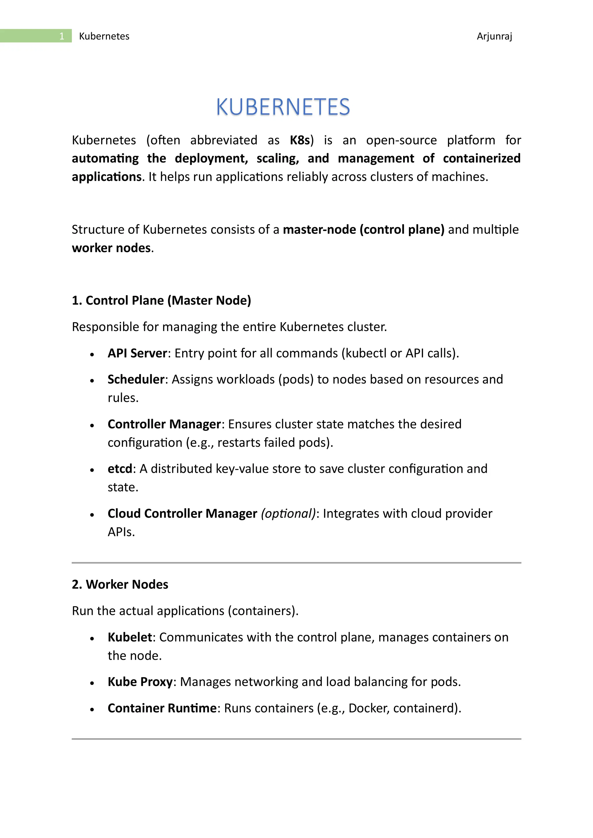 1 Kubernetes Arjunraj KUBERNETES Kubernetes (often abbreviated as K8s) is an open-source platform for automating the deployment, scaling, and management of containerized applications. It helps run applications reliably across clusters of machines. Structure of Kubernetes consists of a master-node (control plane) and multiple worker nodes. 1. Control Plane (Master Node) Responsible for managing the entire Kubernetes cluster. • API Server: Entry point for all commands (kubectl or API calls). • Scheduler: Assigns workloads (pods) to nodes based on resources and rules. • Controller Manager: Ensures cluster state matches the desired configuration (e.g., restarts failed pods). • etcd: A distributed key-value store to save cluster configuration and state. • Cloud Controller Manager (optional): Integrates with cloud provider APIs. 2. Worker Nodes Run the actual applications (containers). • Kubelet: Communicates with the control plane, manages containers on the node. • Kube Proxy: Manages networking and load balancing for pods. • Container Runtime: Runs containers (e.g., Docker, containerd). 
