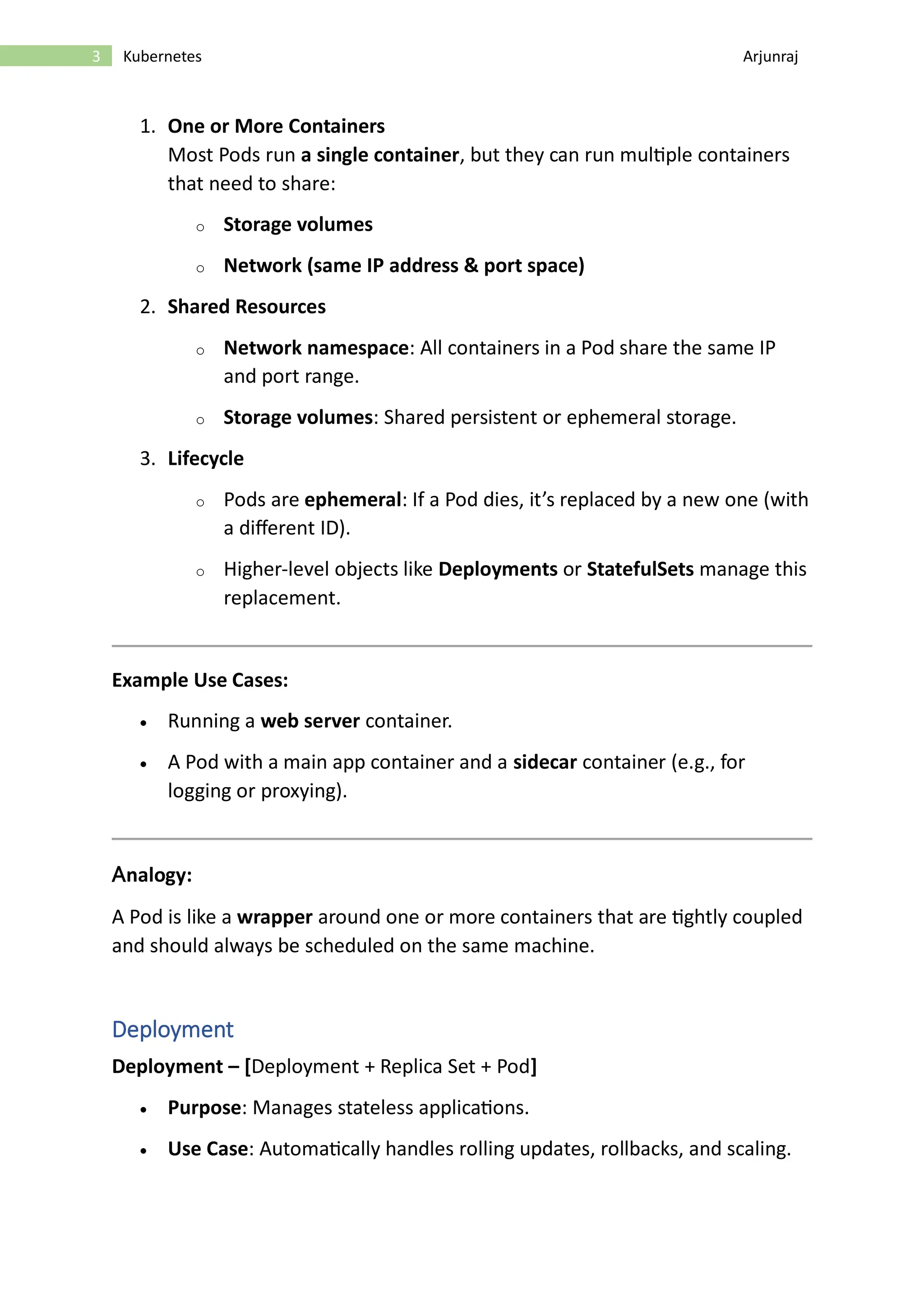 3 Kubernetes Arjunraj 1. One or More Containers Most Pods run a single container, but they can run multiple containers that need to share: o Storage volumes o Network (same IP address & port space) 2. Shared Resources o Network namespace: All containers in a Pod share the same IP and port range. o Storage volumes: Shared persistent or ephemeral storage. 3. Lifecycle o Pods are ephemeral: If a Pod dies, it’s replaced by a new one (with a different ID). o Higher-level objects like Deployments or StatefulSets manage this replacement. Example Use Cases: • Running a web server container. • A Pod with a main app container and a sidecar container (e.g., for logging or proxying). Analogy: A Pod is like a wrapper around one or more containers that are tightly coupled and should always be scheduled on the same machine. Deployment Deployment – [Deployment + Replica Set + Pod] • Purpose: Manages stateless applications. • Use Case: Automatically handles rolling updates, rollbacks, and scaling. 