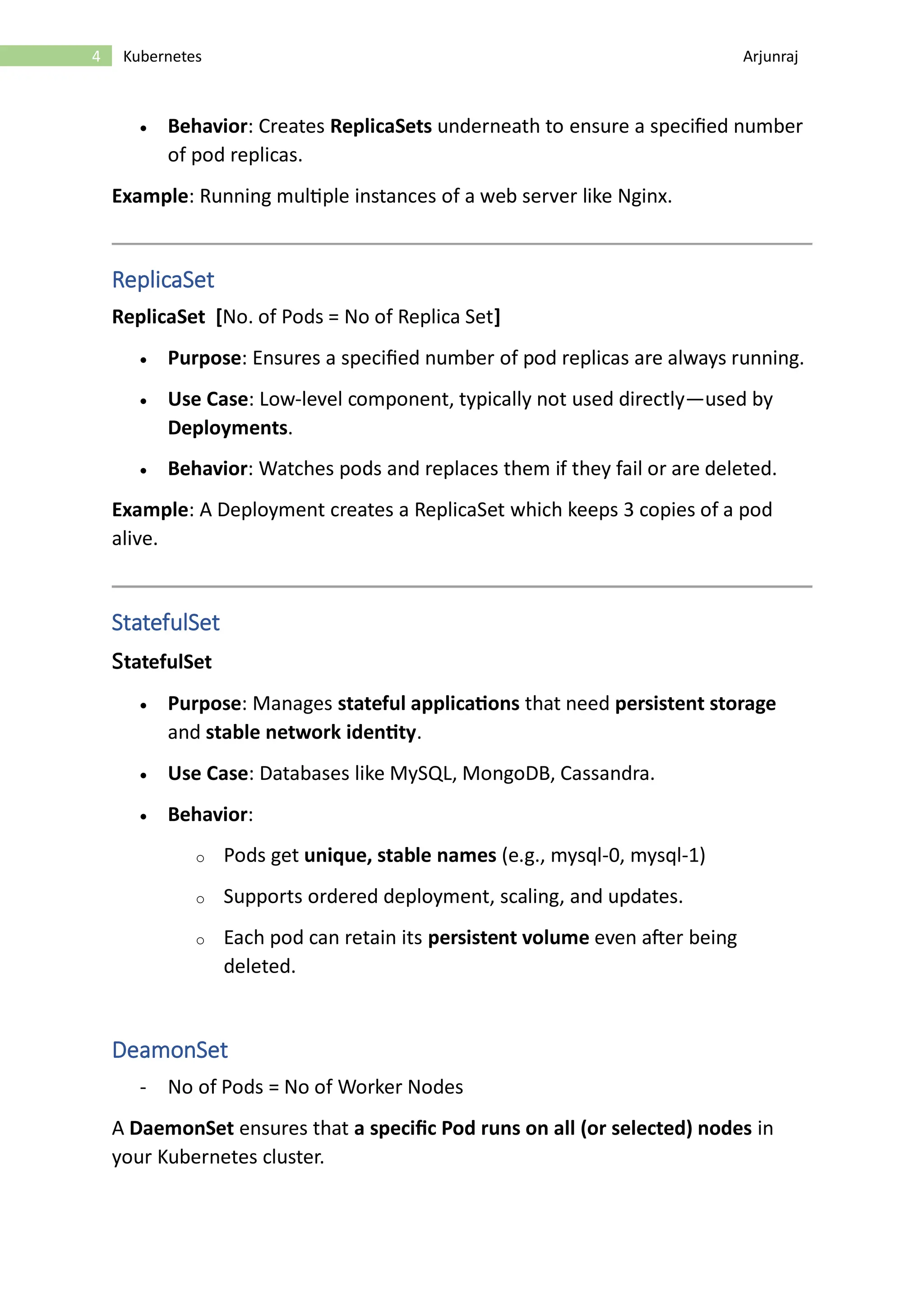 4 Kubernetes Arjunraj • Behavior: Creates ReplicaSets underneath to ensure a specified number of pod replicas. Example: Running multiple instances of a web server like Nginx. ReplicaSet ReplicaSet [No. of Pods = No of Replica Set] • Purpose: Ensures a specified number of pod replicas are always running. • Use Case: Low-level component, typically not used directly—used by Deployments. • Behavior: Watches pods and replaces them if they fail or are deleted. Example: A Deployment creates a ReplicaSet which keeps 3 copies of a pod alive. StatefulSet StatefulSet • Purpose: Manages stateful applications that need persistent storage and stable network identity. • Use Case: Databases like MySQL, MongoDB, Cassandra. • Behavior: o Pods get unique, stable names (e.g., mysql-0, mysql-1) o Supports ordered deployment, scaling, and updates. o Each pod can retain its persistent volume even after being deleted. DeamonSet - No of Pods = No of Worker Nodes A DaemonSet ensures that a specific Pod runs on all (or selected) nodes in your Kubernetes cluster. 