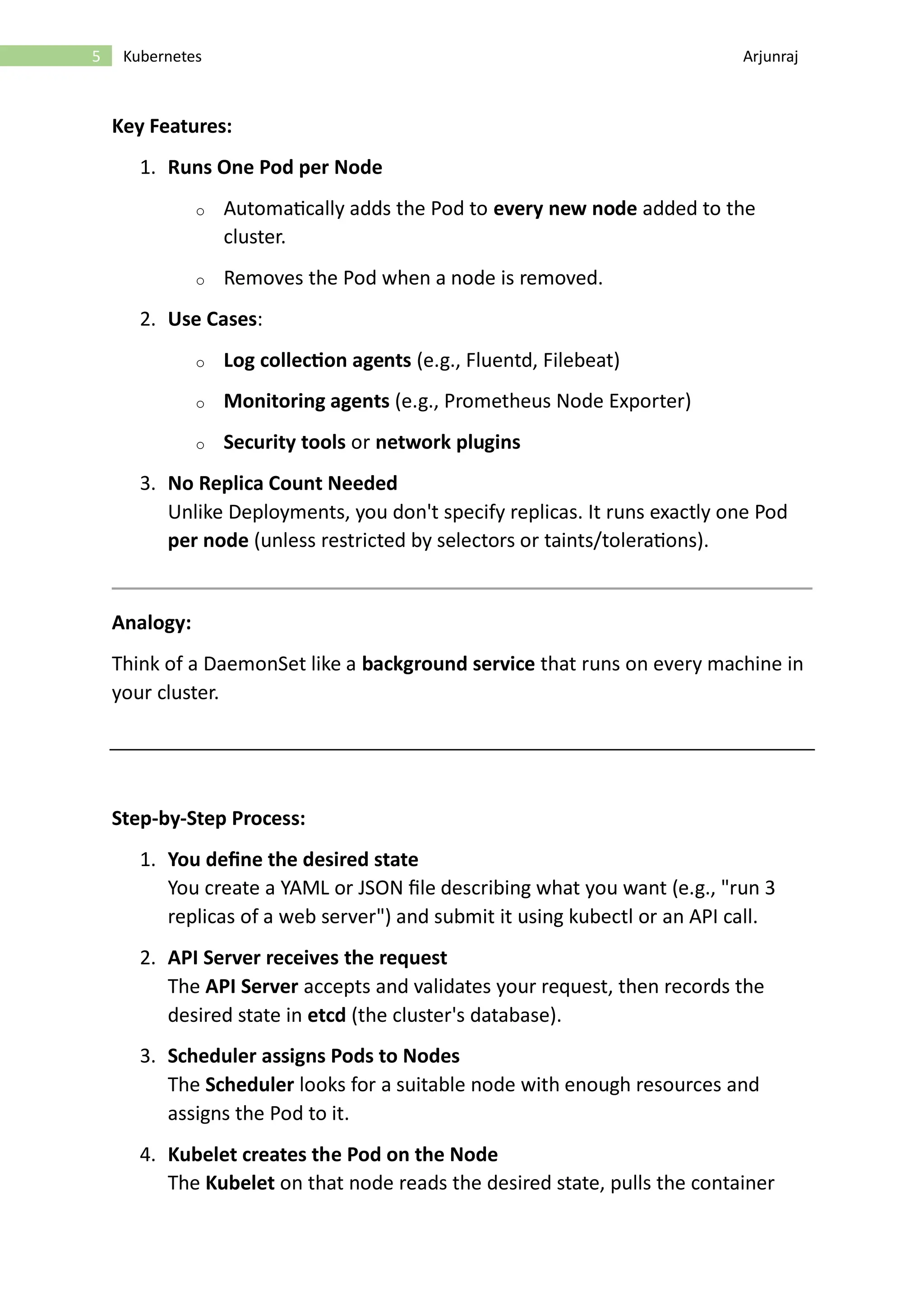 5 Kubernetes Arjunraj Key Features: 1. Runs One Pod per Node o Automatically adds the Pod to every new node added to the cluster. o Removes the Pod when a node is removed. 2. Use Cases: o Log collection agents (e.g., Fluentd, Filebeat) o Monitoring agents (e.g., Prometheus Node Exporter) o Security tools or network plugins 3. No Replica Count Needed Unlike Deployments, you don't specify replicas. It runs exactly one Pod per node (unless restricted by selectors or taints/tolerations). Analogy: Think of a DaemonSet like a background service that runs on every machine in your cluster. Step-by-Step Process: 1. You define the desired state You create a YAML or JSON file describing what you want (e.g., "run 3 replicas of a web server") and submit it using kubectl or an API call. 2. API Server receives the request The API Server accepts and validates your request, then records the desired state in etcd (the cluster's database). 3. Scheduler assigns Pods to Nodes The Scheduler looks for a suitable node with enough resources and assigns the Pod to it. 4. Kubelet creates the Pod on the Node The Kubelet on that node reads the desired state, pulls the container 