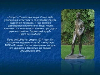 «Спорт! – Ты вестник мира. Стоит тебе улыбнуться, стоит пойти по странам упругой радостной походкой, и над землёю разливается спокойствие. Люди через континенты и океаны протягивают друг другу руки со словами: Здравствуй друг!» Pierre de Coubertin Пьер де Кубертен умер в 1937 году. Он похоронен недалеко от штаб – квартиры МОК в Лозанне. Но, по завещанию, сердце его хранится в Олимпии, на родине Олимпийских Игр. 
