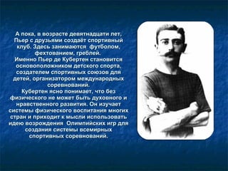 А пока, в возрасте девятнадцати лет, Пьер с друзьями создаёт спортивный клуб. Здесь занимаются  футболом, фехтованием, греблей.  Именно Пьер де Кубертен становится основоположником детского спорта, создателем спортивных союзов для детей, организатором международных соревнований. Кубертен ясно понимает, что без физического не может быть духовного и нравственного развития. Он изучает системы физического воспитания многих стран и приходит к мысли использовать идею возрождения  Олимпийских игр для создания системы всемирных спортивных соревнований. 
