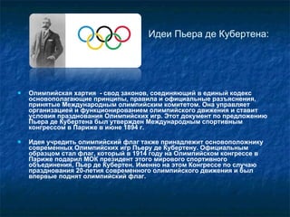 Идеи Пьера де Кубертена: Олимпийская хартия  - свод законов, соединяющий в единый кодекс основополагающие принципы, правила и официальные разъяснения, принятые Международным олимпийским комитетом. Она управляет организацией и функционированием олимпийского движения и ставит условия празднования Олимпийских игр. Этот документ по предложению Пьера де Кубертена был утвержден Международным спортивным конгрессом в Париже в июне 1894 г.  Идея учредить олимпийский флаг также принадлежит основоположнику современных Олимпийских игр Пьеру де Кубертену. Официальным образцом стал флаг, который в 1914 году на Олимпийском конгрессе в Париже подарил МОК президент этого мирового спортивного объединения, Пьер де Кубертен. Именно на этом Конгрессе по случаю празднования 20-летия современного   олимпийского движения и был впервые поднят олимпийский флаг. 