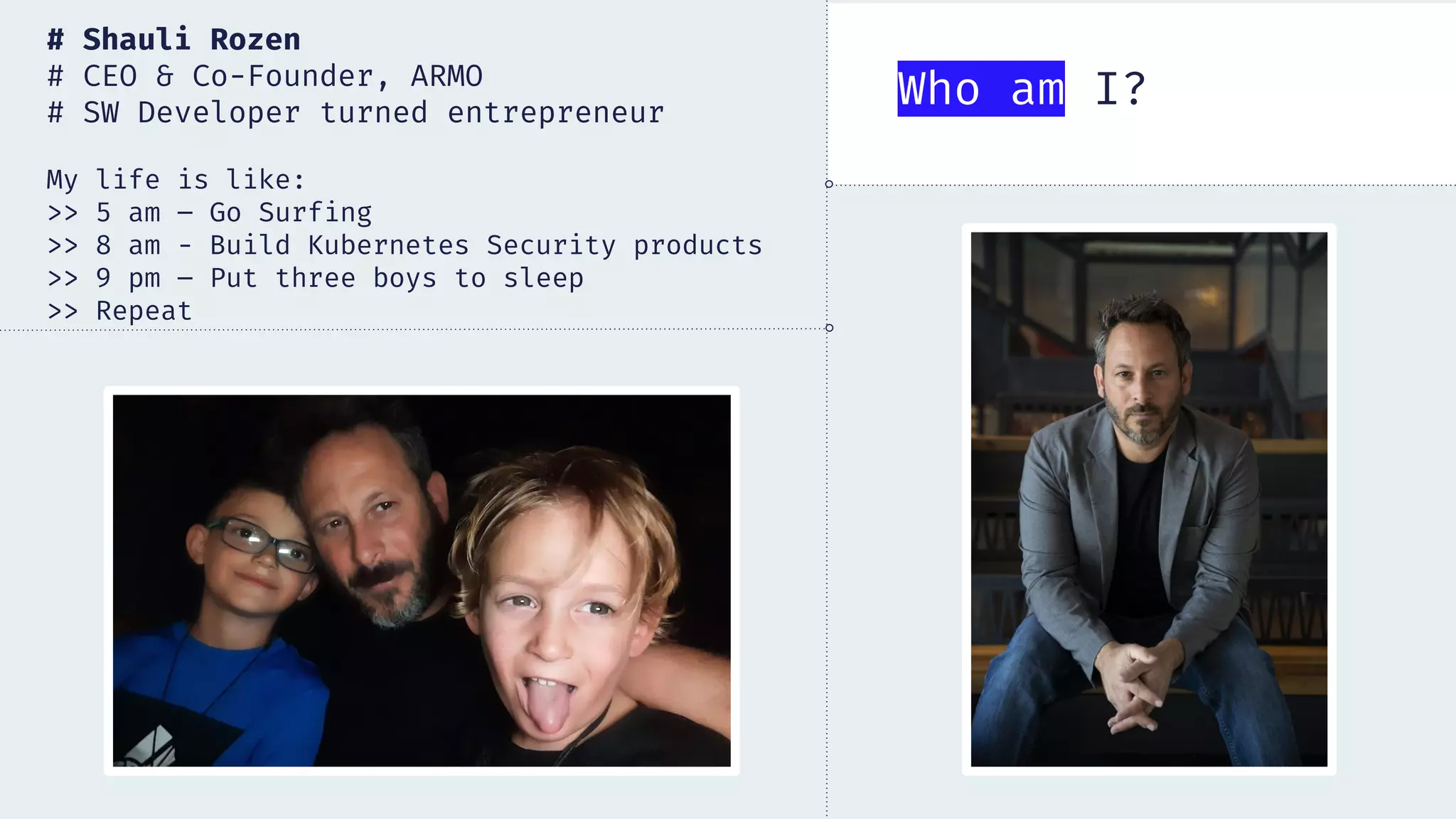 # Shauli Rozen
# CEO & Co-Founder, ARMO
# SW Developer turned entrepreneur
My life is like:
>> 5 am – Go Surfing
>> 8 am - Build Kubernetes Security products
>> 9 pm – Put three boys to sleep
>> Repeat
Who am I?
 