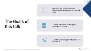 © 2021 Kasten by Veeam. Confidential information. All rights reserved. All trademarks are the property of their respective owners.
The Goals of
this talk
How does this project help make
benchmarking & validating your storage
easy.
A handy set of tools to debug and
validate your storage.
A file browser to inspect the contents of
your PVCs.
 