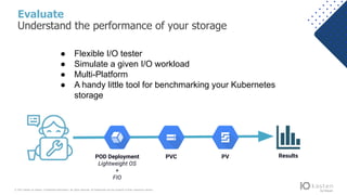 © 2021 Kasten by Veeam. Confidential information. All rights reserved. All trademarks are the property of their respective owners.
Evaluate
Understand the performance of your storage
POD Deployment
Lightweight OS
+
FIO
PVC PV Results
● Flexible I/O tester
● Simulate a given I/O workload
● Multi-Platform
● A handy little tool for benchmarking your Kubernetes
storage
 