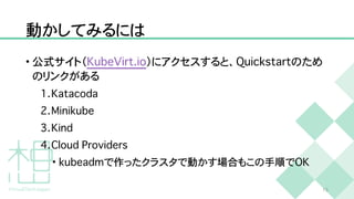 動かしてみるには
• 公式サイト（
K
u
b
e
V
i
r
t
.
i
o
）にアクセスすると、
Q
u
i
c
k
s
t
a
r
t
のため
のリンクがある


1
.
K
a
t
a
c
o
d
a


2
.
M
i
n
i
k
u
b
e


3
.
K
i
n
d


4
.
C
l
o
u
d
P
r
o
v
i
d
e
r
s


•
k
u
b
e
a
d
m
で作ったクラスタで動かす場合もこの手順で
O
K
1
5
 