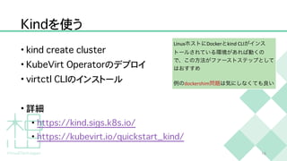 K
i
n
d
を使う
•
k
i
n
d
c
r
e
a
t
e
c
l
u
s
t
e
r


•
K
u
b
e
V
i
r
t
O
p
e
r
a
t
o
r
のデプロイ


•
v
i
r
t
c
t
l
C
L
I
のインストール


• 詳細


•
h
t
t
p
s
:
/
/
k
i
n
d
.
s
i
g
s
.
k
8
s
.
i
o
/


•
h
t
t
p
s
:
/
/
k
u
b
e
v
i
r
t
.
i
o
/
q
u
i
c
k
s
t
a
r
t
_
k
i
n
d
/
1
6
LinuxホストにDockerとkind CLIがインス
トールされている環境があれば動くの
で、この方法がファーストステップとして
はおすすめ


例のdockershim問題は気にしなくても良い
 