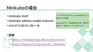 M
i
n
i
k
u
b
e
の場合
•
m
i
n
i
k
u
b
e
s
t
a
r
t


•
m
i
n
i
k
u
b
e
a
d
d
o
n
s
e
n
a
b
l
e
k
u
b
e
v
i
r
t


•
v
i
r
t
c
t
l
C
L
I
のインストール


• 詳細


•
h
t
t
p
s
:
/
/
m
i
n
i
k
u
b
e
.
s
i
g
s
.
k
8
s
.
i
o
/
d
o
c
s
/
s
t
a
r
t
/


•
h
t
t
p
s
:
/
/
k
u
b
e
v
i
r
t
.
i
o
/
q
u
i
c
k
s
t
a
r
t
_
m
i
n
i
k
u
b
e
/
1
7
ベアメタルLinuxホストにminikubeを入れて
動かすのが前提


Nested VMでも（設定追加すれば）動作可
能だが、余計なところではまりそう
 