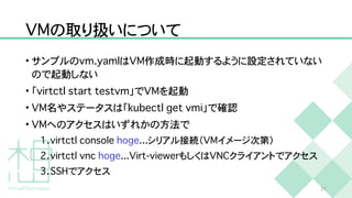 V
M
の取り扱いについて
• サンプルの
v
m
.
y
a
m
l
は
V
M
作成時に起動するように設定されていない
ので起動しない


• 「
v
i
r
t
c
t
l
s
t
a
r
t
t
e
s
t
v
m
」で
V
M
を起動


•
V
M
名やステータスは「
k
u
b
e
c
t
l
g
e
t
v
m
i
」で確認


•
V
M
へのアクセスはいずれかの方法で


1
.
v
i
r
t
c
t
l
c
o
n
s
o
l
e
h
o
g
e
.
.
.
シリアル接続（
V
M
イメージ次第）


2
.
v
i
r
t
c
t
l
v
n
c
h
o
g
e
.
.
.
V
i
r
t
-
v
i
e
w
e
r
もしくは
V
N
C
クライアントでアクセス


3
.
S
S
H
でアクセス
2
1
 