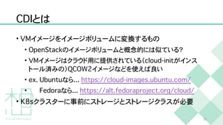 C
D
I
とは
•
V
M
イメージをイメージボリュームに変換するもの


•
O
p
e
n
S
t
a
c
k
のイメージボリュームと概念的には似ている？


•
V
M
イメージはクラウド用に提供されている（
c
l
o
u
d
-
i
n
i
t
がインス
トール済みの）
Q
C
O
W
2
イメージなどを使えば良い


•
e
x
.
U
b
u
n
t
u
なら
.
.
.
h
t
t
p
s
:
/
/
c
l
o
u
d
-
i
m
a
g
e
s
.
u
b
u
n
t
u
.
c
o
m
/


•
F
e
d
o
r
a
なら
.
.
.
h
t
t
p
s
:
/
/
a
l
t
.
f
e
d
o
r
a
p
r
o
j
e
c
t
.
o
r
g
/
c
l
o
u
d
/


•
K
8
s
クラスターに事前にストレージとストレージクラスが必要
2
3
 