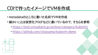 C
D
I
で作ったイメージで
V
M
を作成
•
m
e
t
a
d
a
t
a
のところに書いた名前で
V
M
を作成


• 細かいことは仮想化ブログなどに書いているので、そちらを参照


•
h
t
t
p
s
:
/
/
t
e
c
h
.
v
i
r
t
u
a
l
t
e
c
h
.
j
p
/
a
r
c
h
i
v
e
/
c
a
t
e
g
o
r
y
/
K
u
b
e
V
i
r
t


•
h
t
t
p
s
:
/
/
g
i
t
h
u
b
.
c
o
m
/
y
t
o
o
y
a
m
a
/
k
u
b
e
v
i
r
t
-
d
e
m
o
2
6
 