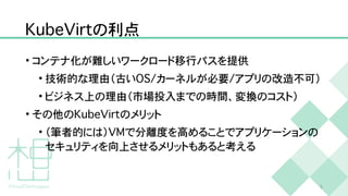 K
u
b
e
V
i
r
t
の利点
• コンテナ化が難しいワークロード移行パスを提供


• 技術的な理由（古い
O
S
/
カーネルが必要
/
アプリの改造不可）


• ビジネス上の理由（市場投入までの時間、変換のコスト）


• その他の
K
u
b
e
V
i
r
t
のメリット


• （筆者的には）
V
M
で分離度を高めることでアプリケーションの
セキュリティを向上させるメリットもあると考える
5
 