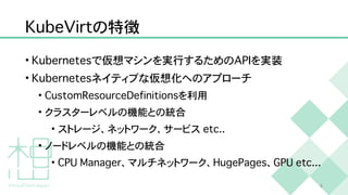 K
u
b
e
V
i
r
t
の特徴
•
K
u
b
e
r
n
e
t
e
s
で仮想マシンを実行するための
A
P
I
を実装


•
K
u
b
e
r
n
e
t
e
s
ネイティブな仮想化へのアプローチ


•
C
u
s
t
o
m
R
e
s
o
u
r
c
e
D
e
f
i
n
i
t
i
o
n
s
を利用


• クラスターレベルの機能との統合


• ストレージ、ネットワーク、サービス
e
t
c
.
.


• ノードレベルの機能との統合


•
C
P
U
M
a
n
a
g
e
r
、マルチネットワーク、
H
u
g
e
P
a
g
e
s
、
G
P
U
e
t
c
.
.
.
8
 
