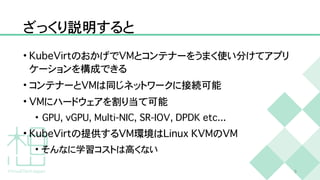 ざっくり説明すると
•
K
u
b
e
V
i
r
t
のおかげで
V
M
とコンテナーをうまく使い分けてアプリ
ケーションを構成できる


• コンテナーと
V
M
は同じネットワークに接続可能


•
V
M
にハードウェアを割り当て可能


•
G
P
U
,
v
G
P
U
,
M
u
l
t
i
-
N
I
C
,
S
R
-
I
O
V
,
D
P
D
K
e
t
c
.
.
.


•
K
u
b
e
V
i
r
t
の提供する
V
M
環境は
L
i
n
u
x
K
V
M
の
V
M


• そんなに学習コストは高くない
9
 