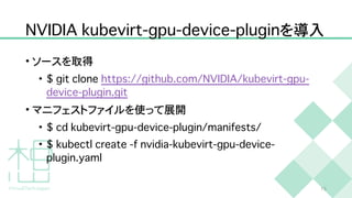 N
V
I
D
I
A
k
u
b
e
v
i
r
t
-
g
p
u
-
d
e
v
i
c
e
-
p
l
u
g
i
n
を導入
• ソースを取得


•
$
g
i
t
c
l
o
n
e
h
t
t
p
s
:
/
/
g
i
t
h
u
b
.
c
o
m
/
N
V
I
D
I
A
/
k
u
b
e
v
i
r
t
-
g
p
u
-
d
e
v
i
c
e
-
p
l
u
g
i
n
.
g
i
t


• マニフェストファイルを使って展開


•
$
c
d
k
u
b
e
v
i
r
t
-
g
p
u
-
d
e
v
i
c
e
-
p
l
u
g
i
n
/
m
a
n
i
f
e
s
t
s
/


•
$
k
u
b
e
c
t
l
c
r
e
a
t
e
-
f
n
v
i
d
i
a
-
k
u
b
e
v
i
r
t
-
g
p
u
-
d
e
v
i
c
e
-
p
l
u
g
i
n
.
y
a
m
l
1
5
 