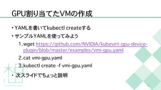 G
P
U
割り当てた
V
M
の作成
•
Y
A
M
L
を書いて
k
u
b
e
c
t
l
c
r
e
a
t
e
する


• サンプル
Y
A
M
L
を使ってみよう


1
.
w
g
e
t
h
t
t
p
s
:
/
/
g
i
t
h
u
b
.
c
o
m
/
N
V
I
D
I
A
/
k
u
b
e
v
i
r
t
-
g
p
u
-
d
e
v
i
c
e
-
p
l
u
g
i
n
/
b
l
o
b
/
m
a
s
t
e
r
/
e
x
a
m
p
l
e
s
/
v
m
i
-
g
p
u
.
y
a
m
l


2
.
c
a
t
v
m
i
-
g
p
u
.
y
a
m
l


3
.
k
u
b
e
c
t
l
c
r
e
a
t
e
-
f
v
m
i
-
g
p
u
.
y
a
m
l


• 次スライドでちょっと説明
1
9
 