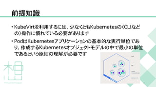 前提知識
•
K
u
b
e
V
i
r
t
を利用するには、少なくとも
K
u
b
e
r
n
e
t
e
s
の（
C
L
I
など
の）操作に慣れている必要があります


•
P
o
d
は
K
u
b
e
r
n
e
t
e
s
アプリケーションの基本的な実行単位であ
り、作成する
K
u
b
e
r
n
e
t
e
s
オブジェクトモデルの中で最小の単位
であるという原則の理解が必要です
2
 