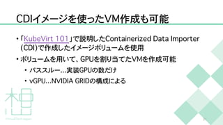 C
D
I
イメージを使った
V
M
作成も可能
• 「
K
u
b
e
V
i
r
t
1
0
1
」で説明した
C
o
n
t
a
i
n
e
r
i
z
e
d
D
a
t
a
I
m
p
o
r
t
e
r
(
C
D
I
)
で作成したイメージボリュームを使用


• ボリュームを用いて、
G
P
U
を割り当てた
V
M
を作成可能


• パススルー
.
.
.
実装
G
P
U
の数だけ


•
v
G
P
U
.
.
.
N
V
I
D
I
A
G
R
I
D
の構成による
2
1
 