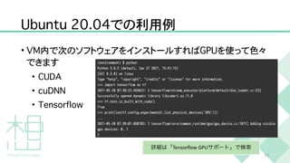 U
b
u
n
t
u
2
0
.
0
4
での利用例
•
V
M
内で次のソフトウェアをインストールすれば
G
P
U
を使って色々
できます


•
C
U
D
A


•
c
u
D
N
N


•
T
e
n
s
o
r
f
l
o
w
2
3
詳細は「Tensorflow GPUサポート」で検索
 