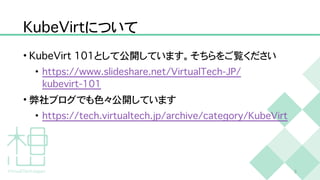 K
u
b
e
V
i
r
t
について
•
K
u
b
e
V
i
r
t
1
0
1
として公開しています。そちらをご覧ください


•
h
t
t
p
s
:
/
/
w
w
w
.
s
l
i
d
e
s
h
a
r
e
.
n
e
t
/
V
i
r
t
u
a
l
T
e
c
h
-
J
P
/
k
u
b
e
v
i
r
t
-
1
0
1


• 弊社ブログでも色々公開しています


•
h
t
t
p
s
:
/
/
t
e
c
h
.
v
i
r
t
u
a
l
t
e
c
h
.
j
p
/
a
r
c
h
i
v
e
/
c
a
t
e
g
o
r
y
/
K
u
b
e
V
i
r
t
3
 