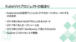 K
u
b
e
V
i
r
t
プロジェクトの始まり
•
K
u
b
e
r
n
e
t
e
s
を仮想マシンとコンテナのオーケストレータにする
のを目的


•
2
0
1
6
年に
R
e
d
H
a
t
がプロジェクトをスタート


•
2
0
1
7
年
1
月にオープンソース化


•
2
0
1
9
年に
C
N
C
F
S
a
n
d
b
o
x
として受け入れられた


•
A
p
a
c
h
e
2
.
0
ライセンスで開発
5
 