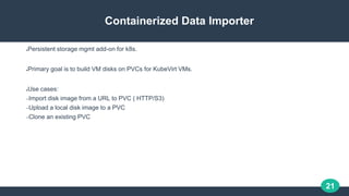 21
Containerized Data Importer
●Persistent storage mgmt add-on for k8s.
●Primary goal is to build VM disks on PVCs for Kub...