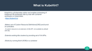 7
What is KubeVirt?
KubeVirt is a Kubernetes addon and enables scheduling of
traditional VM workloads side by side with co...