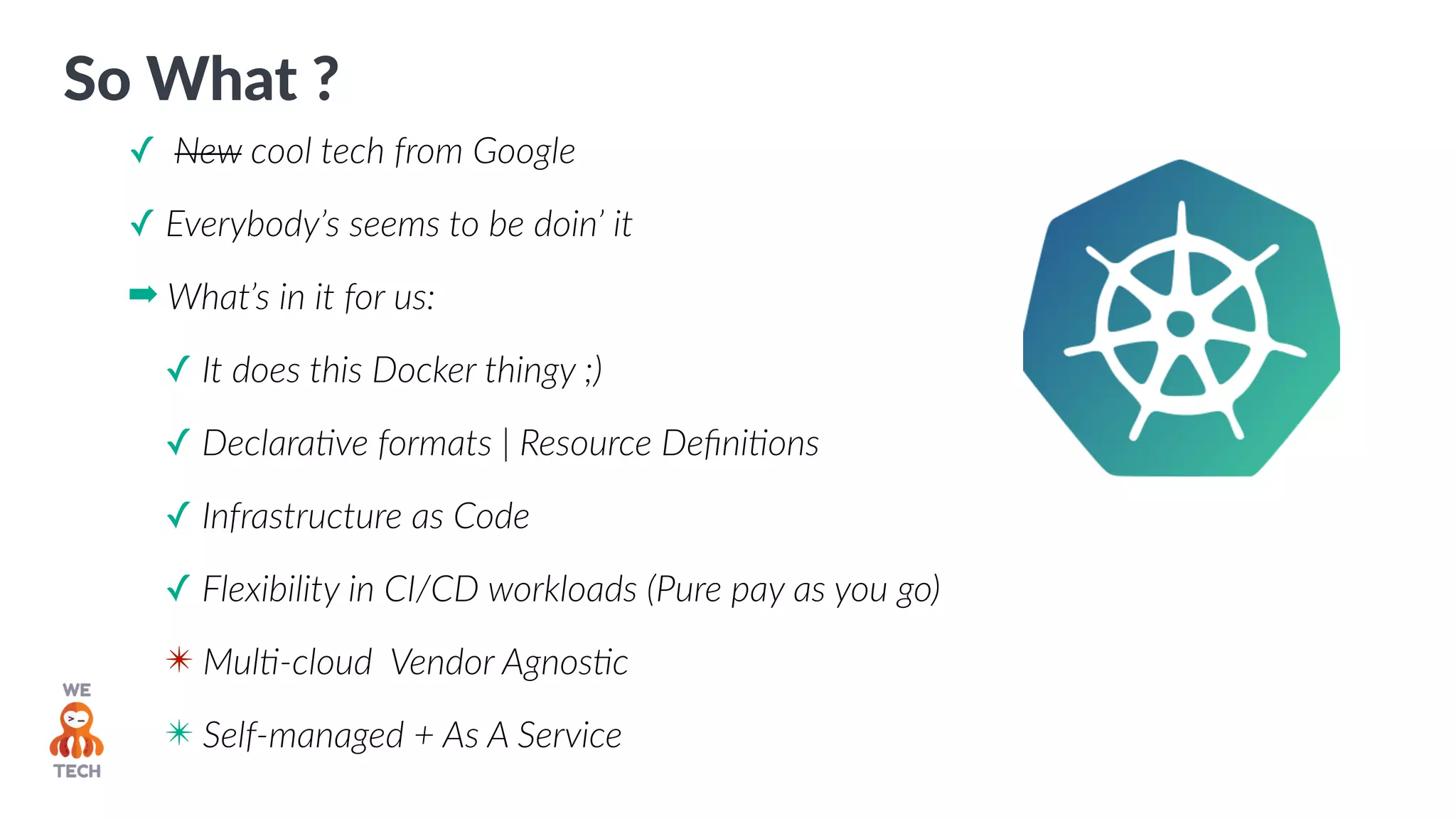 So What ?
✓ New cool tech from Google
✓ Everybody’s seems to be doin’ it
➡ What’s in it for us:
✓ It does this Docker thingy ;)
✓ DeclaraPve formats | Resource DeﬁniPons
✓ Infrastructure as Code
✓ Flexibility in CI/CD workloads (Pure pay as you go)
✴ MulP-cloud Vendor AgnosPc
✴ Self-managed + As A Service
 