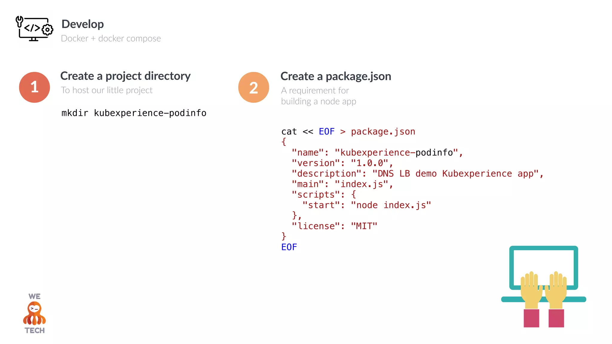 Develop
Docker + docker compose
cat << EOF > package.json
{
"name": "kubexperience-podinfo",
"version": "1.0.0",
"description": "DNS LB demo Kubexperience app",
"main": "index.js",
"scripts": {
"start": "node index.js"
},
"license": "MIT"
}
EOF
Create a package.json
A requirement for
building a node app
mkdir kubexperience-podinfo
Create a project directory
To host our little project1 2
 