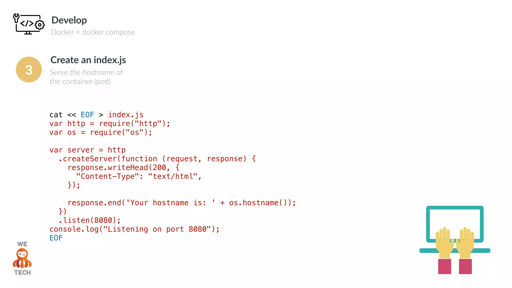 Develop
Docker + docker compose
cat << EOF > index.js
var http = require("http");
var os = require("os");
var server = http
.createServer(function (request, response) {
response.writeHead(200, {
"Content-Type": "text/html",
});
response.end('Your hostname is: ' + os.hostname());
})
.listen(8080);
console.log("Listening on port 8080");
EOF
Create an index.js
Serve the hostname of
the container (pod)
3
 