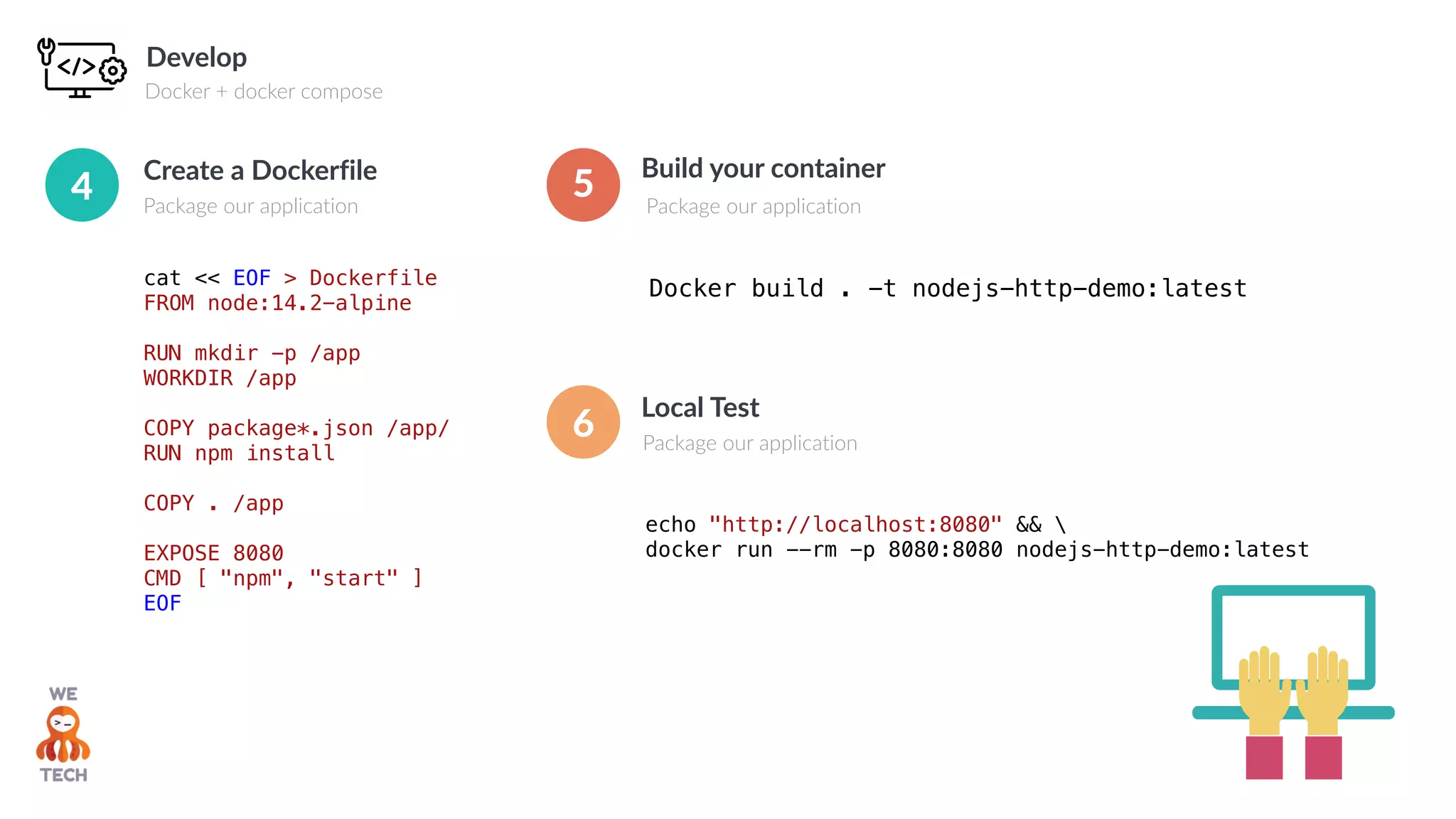 Develop
Docker + docker compose
cat << EOF > Dockerfile
FROM node:14.2-alpine
RUN mkdir -p /app
WORKDIR /app
COPY package*.json /app/
RUN npm install
COPY . /app
EXPOSE 8080
CMD [ "npm", "start" ]
EOF
Create a Dockerfile
Package our application
4
Build your container
Package our application
Docker build . -t nodejs-http-demo:latest
5
Local Test
Package our application
echo "http://localhost:8080" && 
docker run --rm -p 8080:8080 nodejs-http-demo:latest
6
 