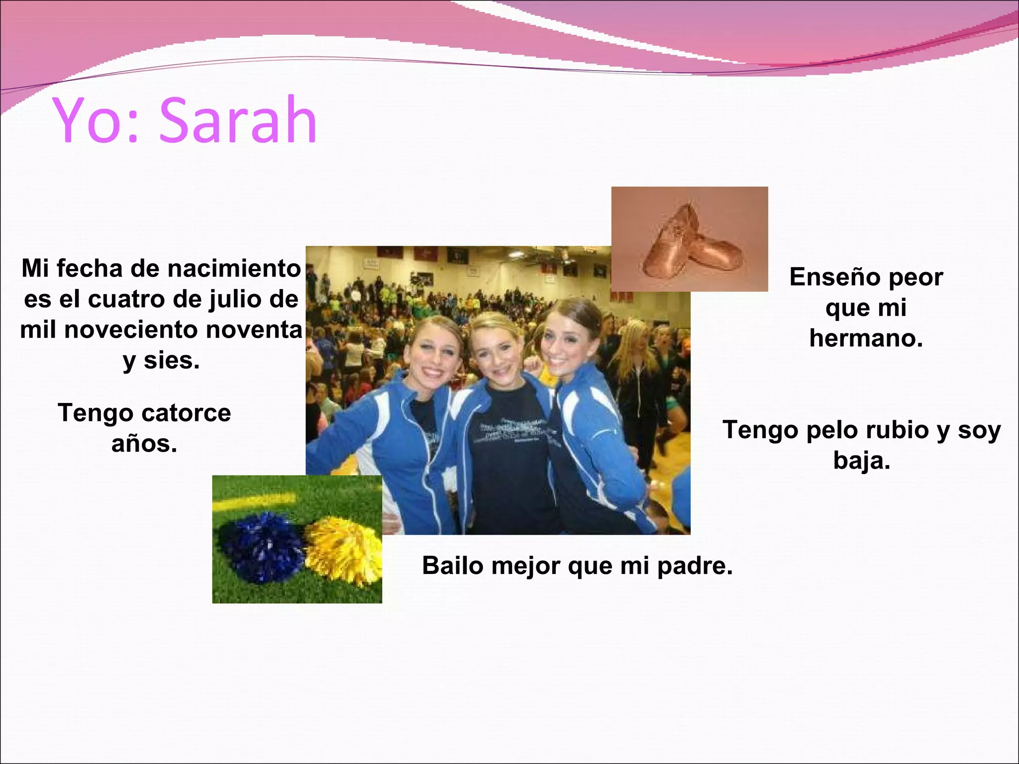 Yo: Sarah Mi fecha de nacimiento es el cuatro de julio de mil noveciento noventa y sies. Tengo catorce años. Tengo pelo rubio y soy baja. Bailo mejor que mi padre. Enseño peor que mi hermano.