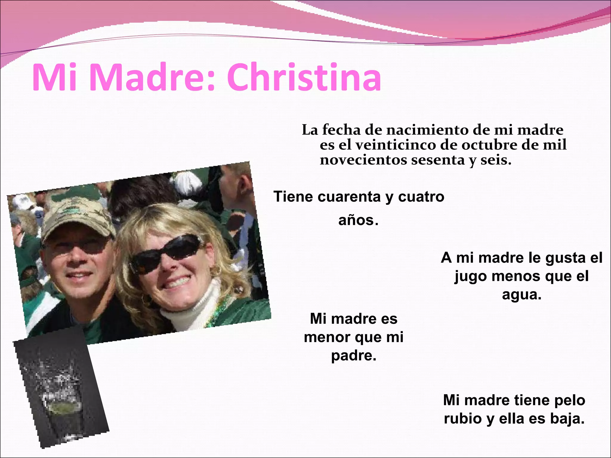 Mi Madre: Christina La fecha de nacimiento de mi madre es el veinticinco de octubre de mil novecientos sesenta y seis. Tiene cuarenta y cuatro años . Mi madre tiene pelo rubio y ella es baja. A mi madre le gusta el jugo menos que el agua. Mi madre es menor que mi padre.