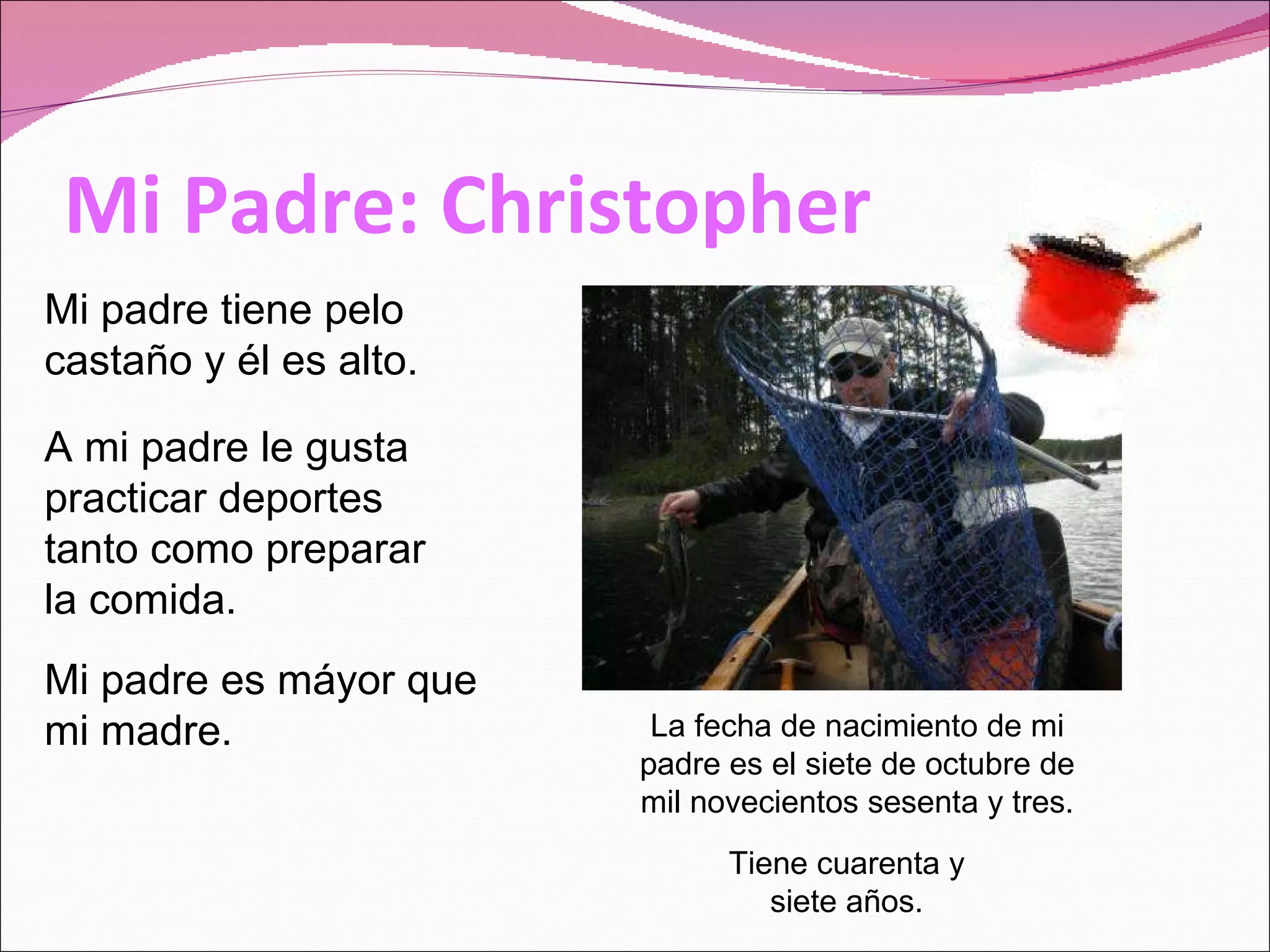 Mi Padre: Christopher La fecha de nacimiento de mi padre es el siete de octubre de mil novecientos sesenta y tres. Tiene cuarenta y siete años. Mi padre tiene pelo castaño y él es alto. Mi padre es máyor que mi madre. A mi padre le gusta practicar deportes tanto como preparar la comida.