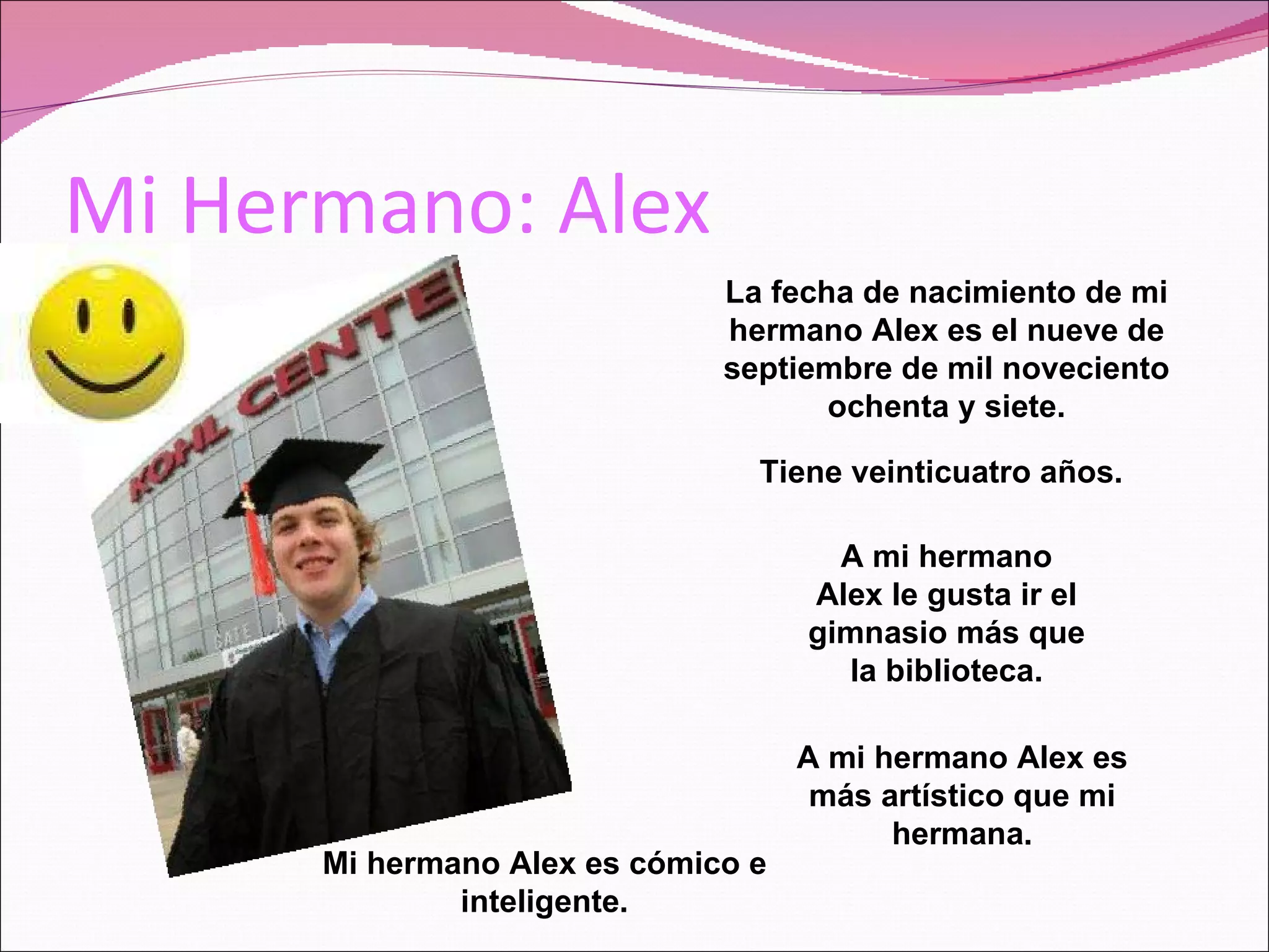 Mi Hermano: Alex La fecha de nacimiento de mi hermano Alex es el nueve de septiembre de mil noveciento ochenta y siete. Tiene veinticuatro años. Mi hermano Alex es cómico e inteligente. A mi hermano Alex le gusta ir el gimnasio más que la biblioteca. A mi hermano Alex es más artístico que mi hermana.