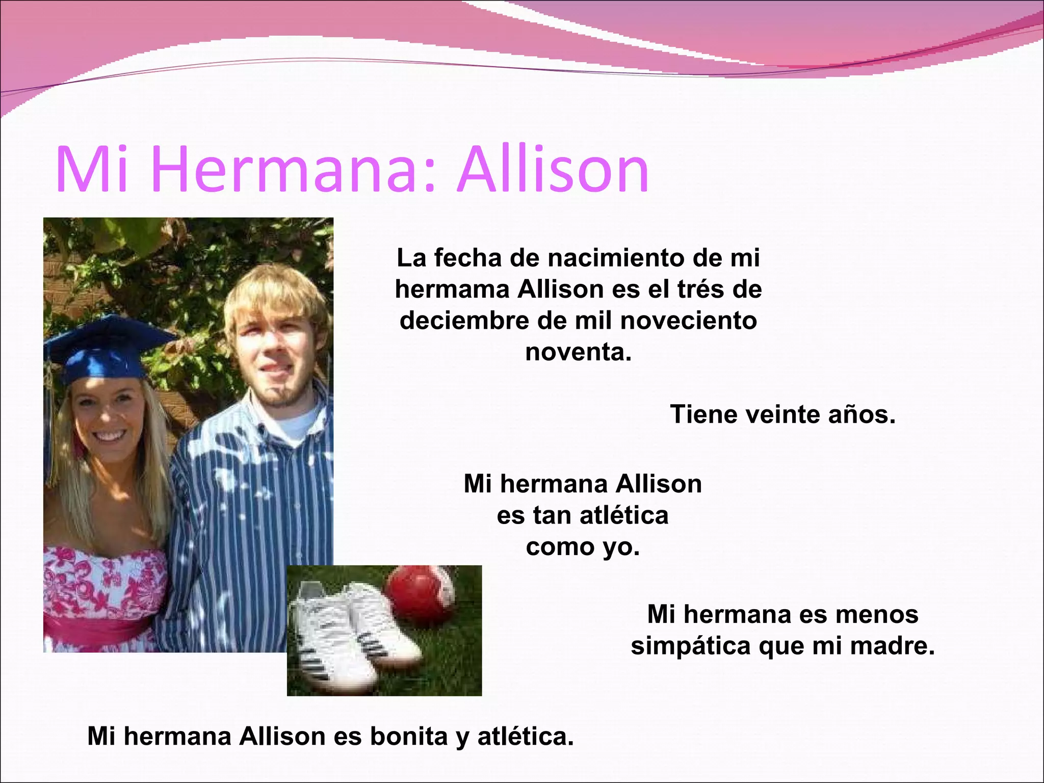 Mi Hermana: Allison La fecha de nacimiento de mi hermama Allison es el trés de deciembre de mil noveciento noventa. Tiene veinte años. Mi hermana Allison es bonita y atlética. Mi hermana Allison es tan atlética como yo. Mi hermana es menos simpática que mi madre.