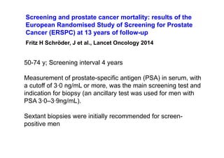 50-74 y; Screening interval 4 years
Measurement of prostate-specific antigen (PSA) in serum, with
a cutoff of 3·0 ng/mL or more, was the main screening test and
indication for biopsy (an ancillary test was used for men with
PSA 3·0–3·9ng/mL).
Sextant biopsies were initially recommended for screen-
positive men
Screening and prostate cancer mortality: results of the
European Randomised Study of Screening for Prostate
Cancer (ERSPC) at 13 years of follow-up
Fritz H Schröder, J et al., Lancet Oncology 2014
 