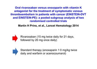 Oral rivaroxaban versus enoxaparin with vitamin K
antagonist for the treatment of symptomatic venous
thromboembolism in patients with cancer (EINSTEIN-DVT
and EINSTEIN-PE): a pooled subgroup analysis of two
randomised controlled trials
Martin H Prins, et al., Lancet Hematology 2014
Rivaroxaban (15 mg twice daily for 21 days,
followed by 20 mg once daily)
Standard therapy (enoxaparin 1·0 mg/kg twice
daily and warfarin or acenocoumarol)
 