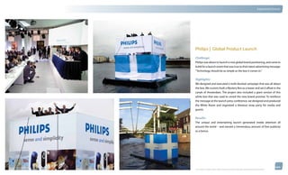 thinkubik.com                                                                                                                   Experiential Events




                Philips | Global Product Launch
                Challenge:
                Philips was about to launch a new global brand positioning, and came to
                kubik for a launch event that was true to their latest advertising message:
                “Technology should be as simple as the box it comes in.”


                Highlights:
                We designed and executed a multi-faceted campaign that was all about
                the box. We custom-built a Mystery Box as a teaser and set it afloat in the
                canals of Amsterdam. The project also included a giant version of this
                white box that was used to unveil the new brand promise. To reinforce
                the message at the launch press conference, we designed and produced
                the White Room and organized a blowout wrap party for media and
                guests.


                Results:
                The unique and entertaining launch generated media attention all
                around the world – and earned a tremendous amount of free publicity
                as a bonus.




                © 2012 kubik inc. All rights reserved.® ‘kubik’, ‘think kubik’ and ‘beyond imagination’ are registered trademarks of kubik Inc.
 