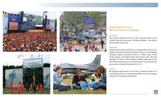 thinkubik.com                                                                                                                   Experiential Events




                Royal Dutch Air Force
                Mission Decision Campaign

                Challenge:
                Teens can be a hard bunch to reach. So how do you clue them in to the
                fact that if they want a cool career – like flying a jet fighter – they need to
                study the right courses now?


                Highlights:
                Working with the youth outreach arm of the Royal Dutch Air Force, we
                designed, developed and executed Mission Decision, a three-pronged
                campaign designed to generate interest in a military career. To kick
                off the program, mock fighter pilots visited schools with a life-sized
                inflatable F-16, while a custom website simplified registration for the
                main Mission Decision event. An interactive Base Camp featured pilot
                demos around an Apache helicopter and an F-16.


                Results:
                We helped the Royal Dutch Air Force meet its objectives thanks to an
                unprecedented amount of free publicity. What’s more, the campaign
                produced 2,130 new youth memberships.




                © 2012 kubik inc. All rights reserved.® ‘kubik’, ‘think kubik’ and ‘beyond imagination’ are registered trademarks of kubik Inc.
 