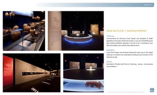 thinkubik.com                                                                                                                                 Mobile Tours




                Dead Sea Scrolls | traveling exhibition

                Challenge:
                Commissioned by Discovery Times Square and designed by Ralph
                Appelbaum Associates, Dead Seas Scrolls is a one-of-a-kind 8,000 square
                feet traveling exhibition debuted in the fall of 2011 and features over
                500 never-before-seen artifacts from biblical times.


                Highlights:
                A pre-show theater and narrated introduction gives way to the largest
                collection of artifacts ever assembled including actual remnants of the
                Dead Sea Scrolls.


                Results:
                Described in The New York Times as “Stunning…Jarring…A provocative
                new exhibition…”




                © 2012 kubik inc. All rights reserved.® ‘kubik’, ‘think kubik’ and ‘beyond imagination’ are registered trademarks of kubik Inc.
 